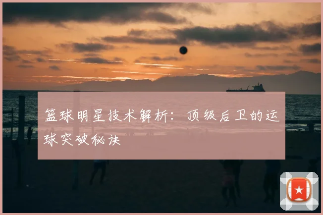 篮球明星技术解析：顶级后卫的运球突破秘诀